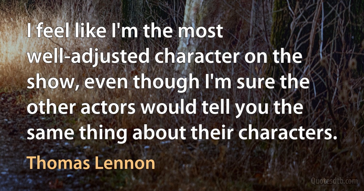 I feel like I'm the most well-adjusted character on the show, even though I'm sure the other actors would tell you the same thing about their characters. (Thomas Lennon)