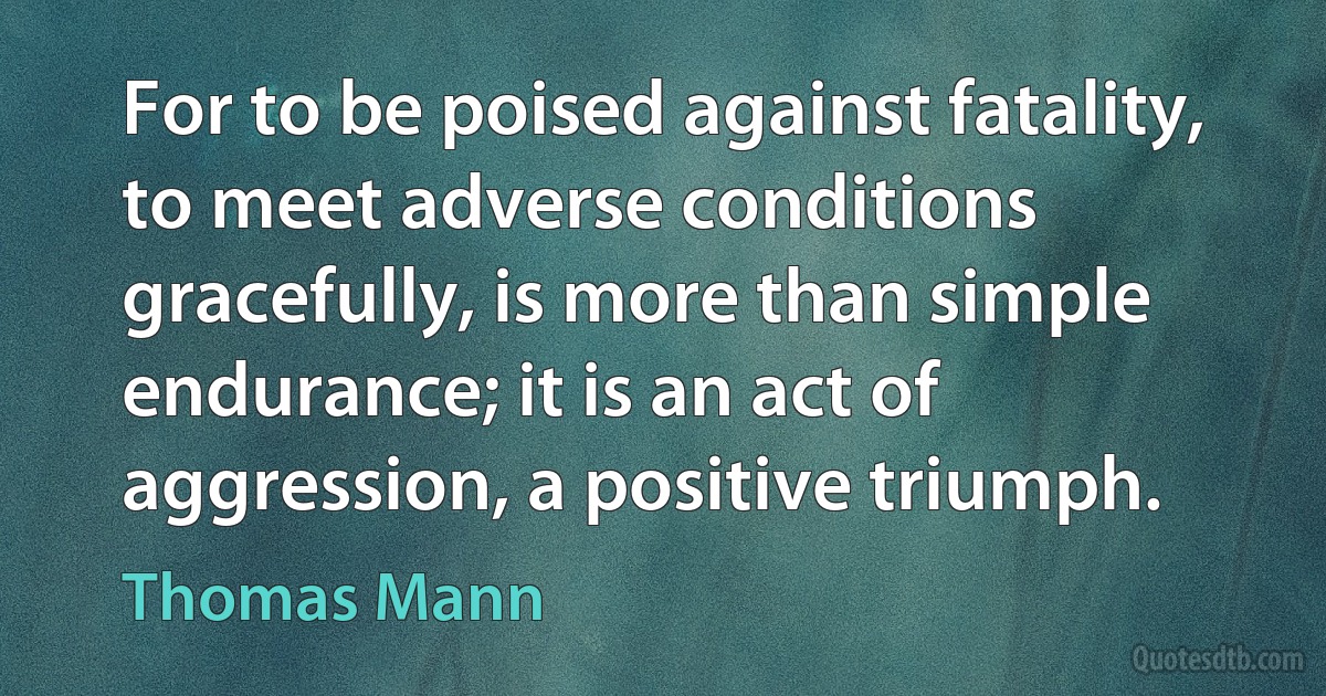 For to be poised against fatality, to meet adverse conditions gracefully, is more than simple endurance; it is an act of aggression, a positive triumph. (Thomas Mann)