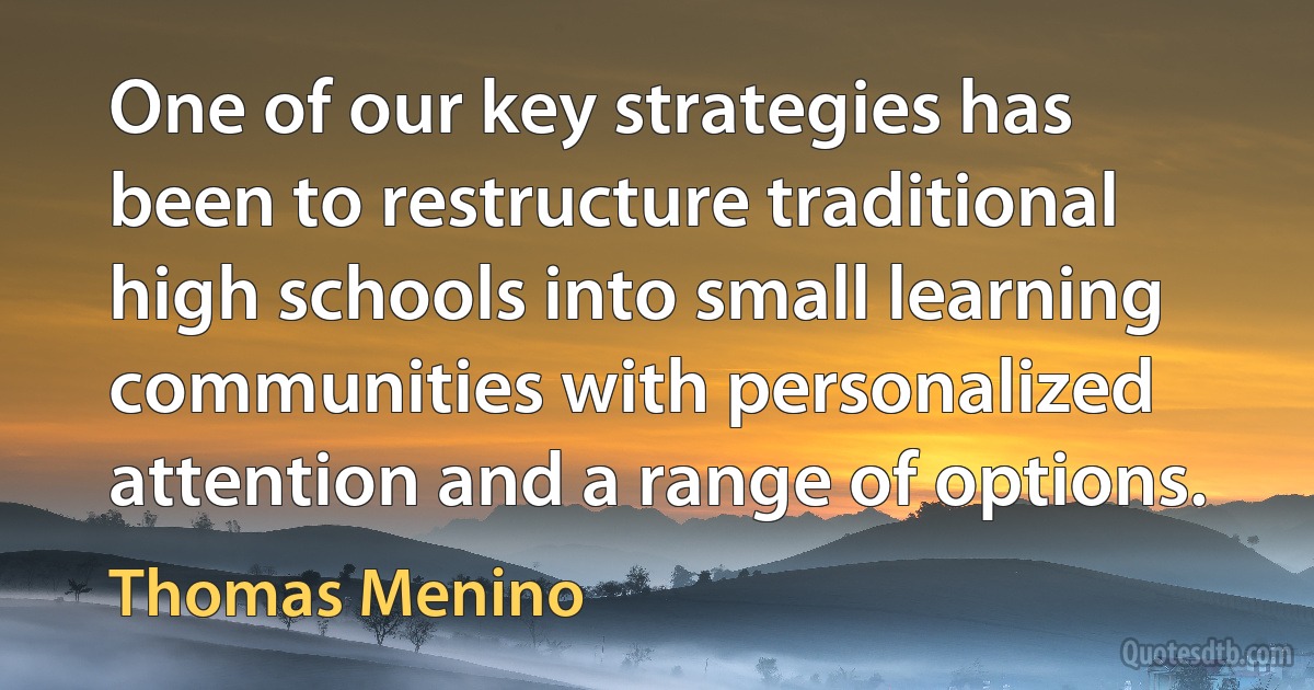 One of our key strategies has been to restructure traditional high schools into small learning communities with personalized attention and a range of options. (Thomas Menino)