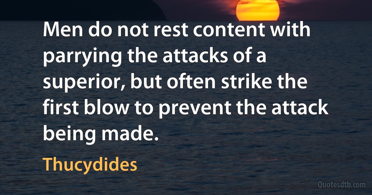 Men do not rest content with parrying the attacks of a superior, but often strike the first blow to prevent the attack being made. (Thucydides)