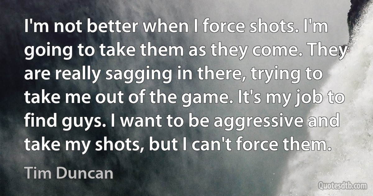 I'm not better when I force shots. I'm going to take them as they come. They are really sagging in there, trying to take me out of the game. It's my job to find guys. I want to be aggressive and take my shots, but I can't force them. (Tim Duncan)