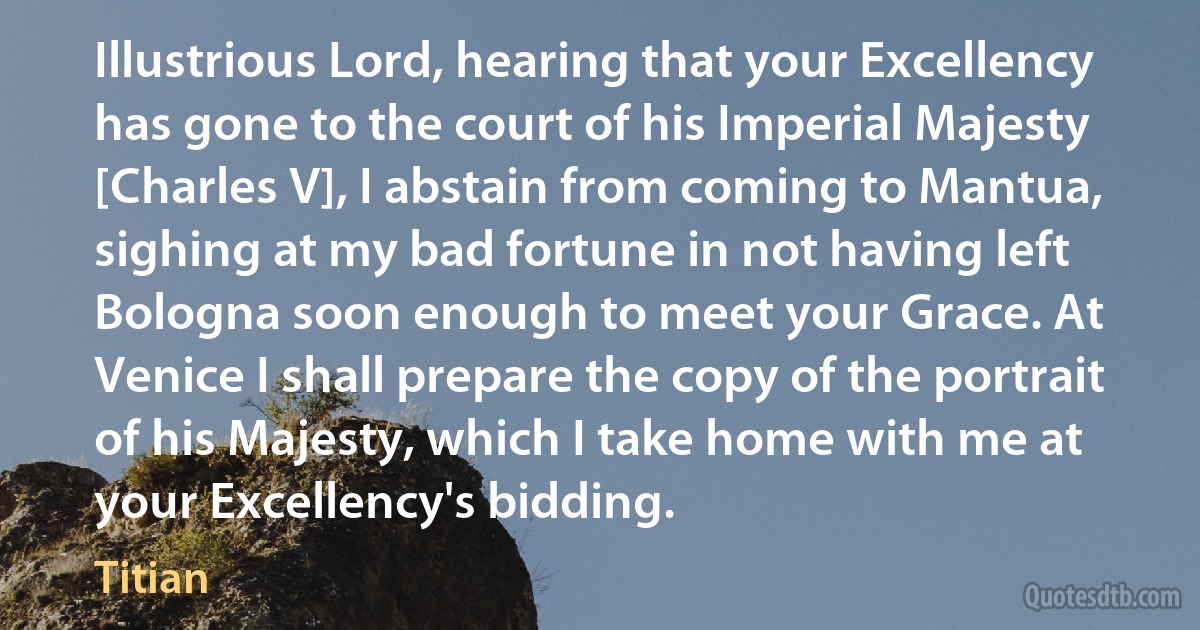 Illustrious Lord, hearing that your Excellency has gone to the court of his Imperial Majesty [Charles V], I abstain from coming to Mantua, sighing at my bad fortune in not having left Bologna soon enough to meet your Grace. At Venice I shall prepare the copy of the portrait of his Majesty, which I take home with me at your Excellency's bidding. (Titian)