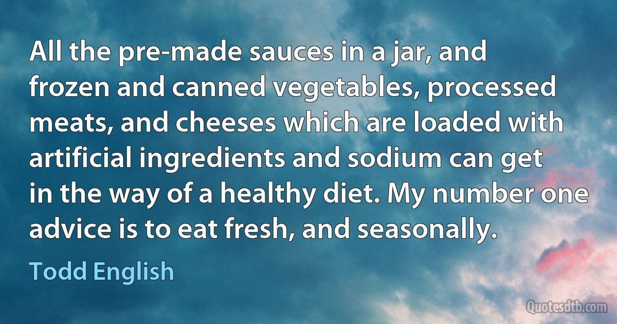 All the pre-made sauces in a jar, and frozen and canned vegetables, processed meats, and cheeses which are loaded with artificial ingredients and sodium can get in the way of a healthy diet. My number one advice is to eat fresh, and seasonally. (Todd English)