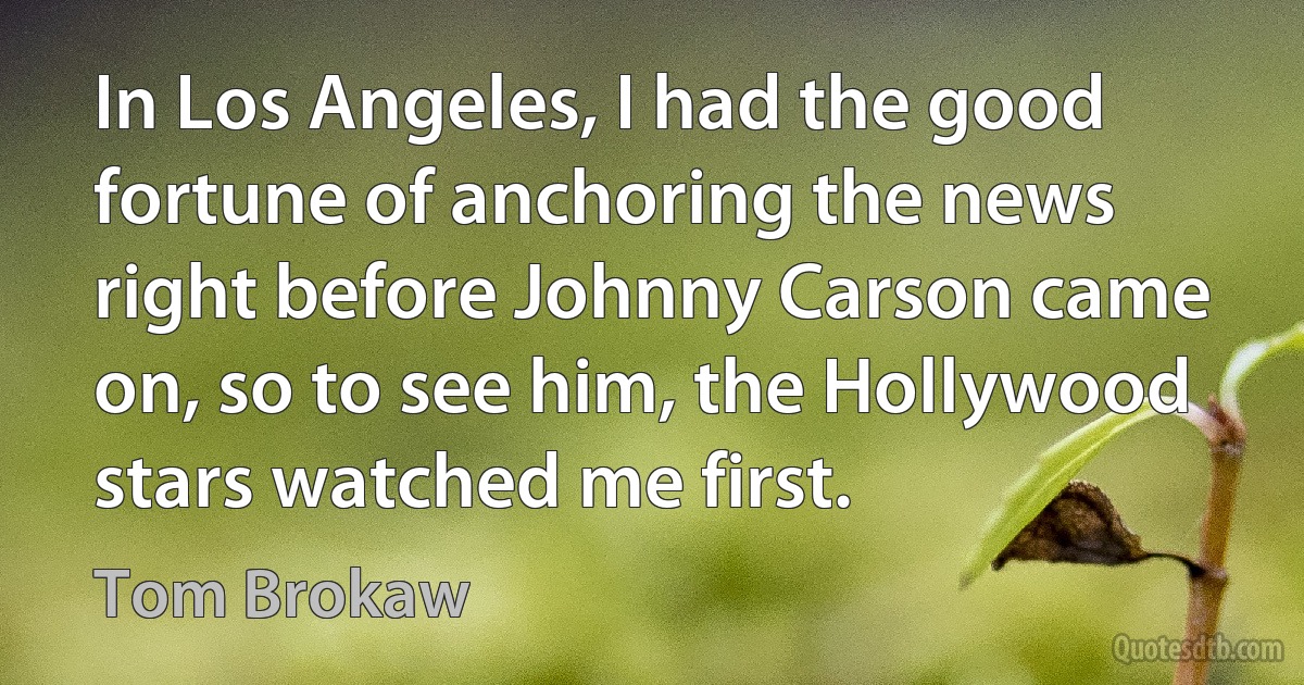 In Los Angeles, I had the good fortune of anchoring the news right before Johnny Carson came on, so to see him, the Hollywood stars watched me first. (Tom Brokaw)