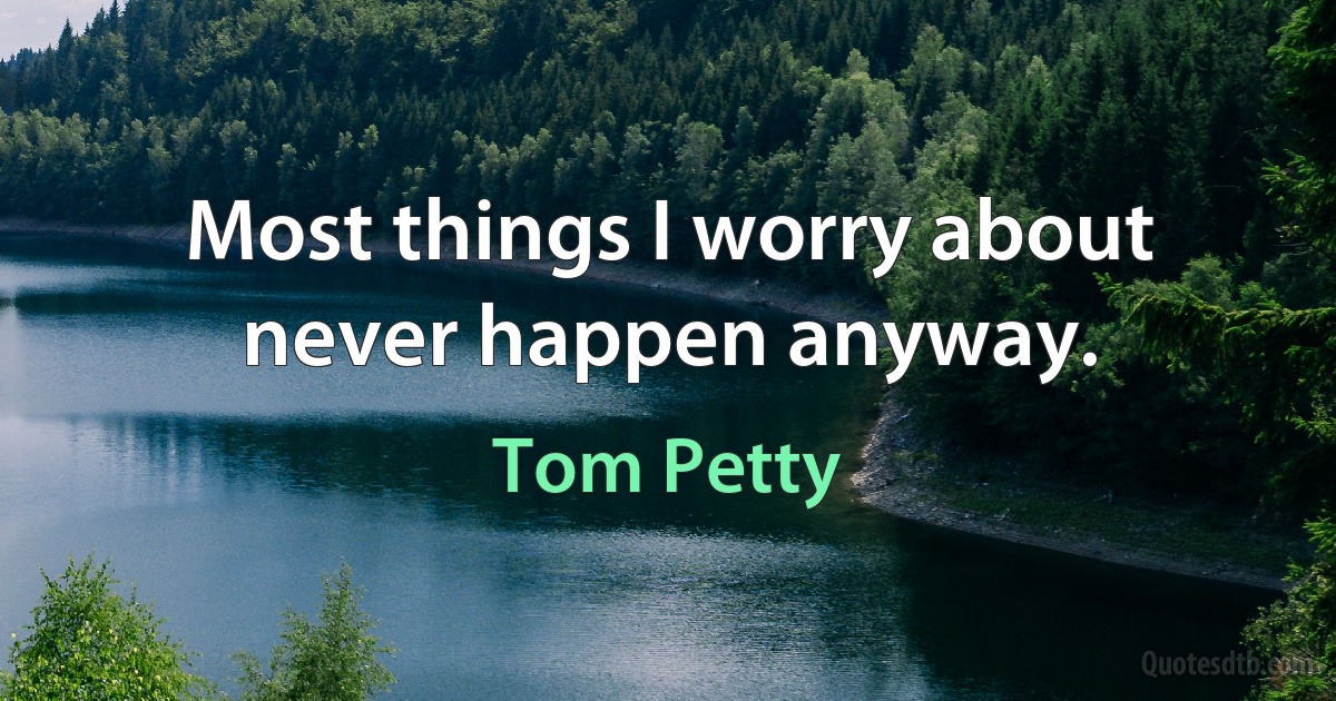 Most things I worry about never happen anyway. (Tom Petty)