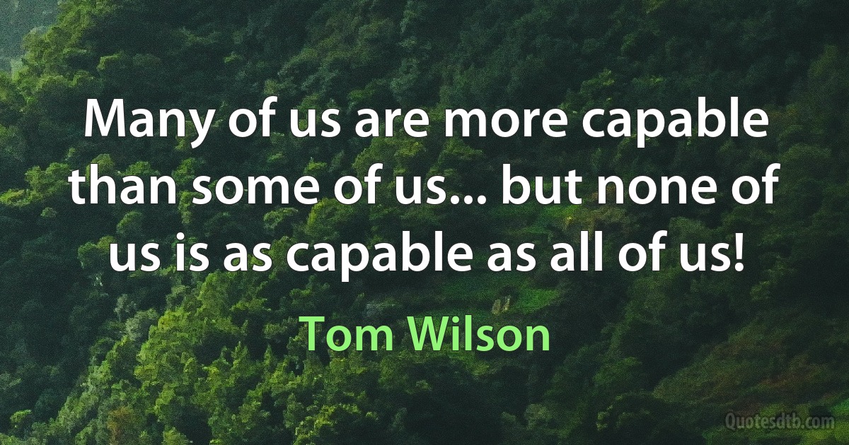 Many of us are more capable than some of us... but none of us is as capable as all of us! (Tom Wilson)