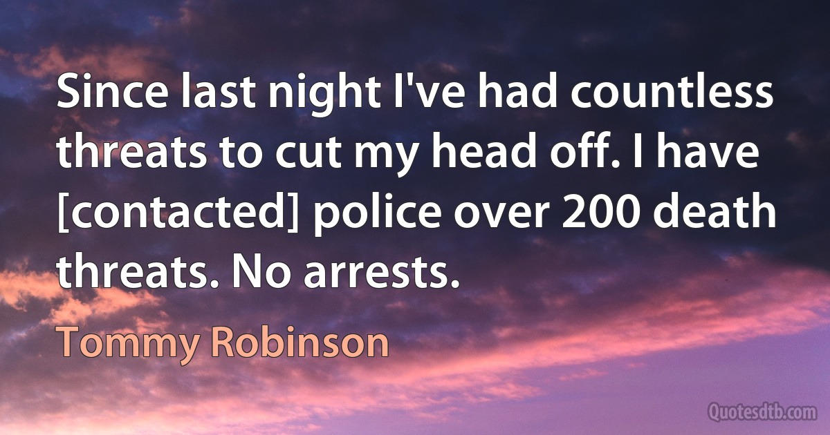 Since last night I've had countless threats to cut my head off. I have [contacted] police over 200 death threats. No arrests. (Tommy Robinson)