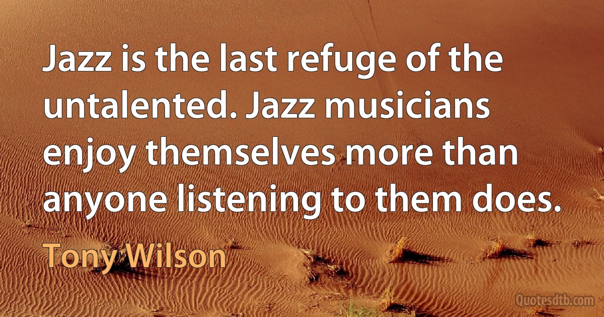 Jazz is the last refuge of the untalented. Jazz musicians enjoy themselves more than anyone listening to them does. (Tony Wilson)