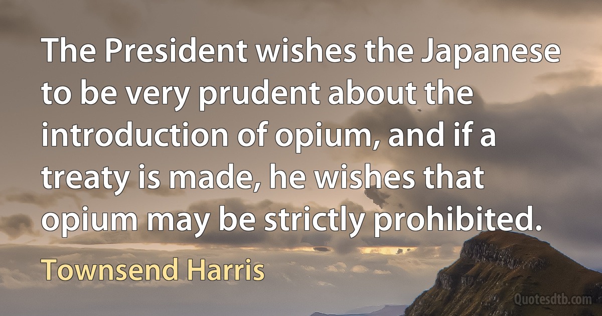 The President wishes the Japanese to be very prudent about the introduction of opium, and if a treaty is made, he wishes that opium may be strictly prohibited. (Townsend Harris)