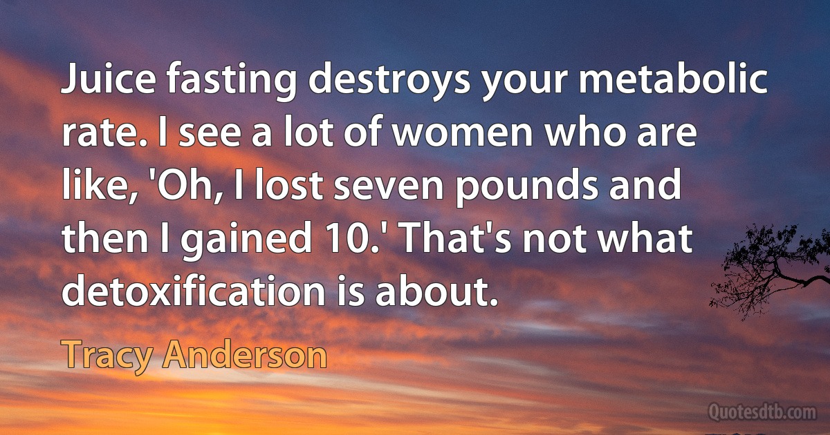 Juice fasting destroys your metabolic rate. I see a lot of women who are like, 'Oh, I lost seven pounds and then I gained 10.' That's not what detoxification is about. (Tracy Anderson)