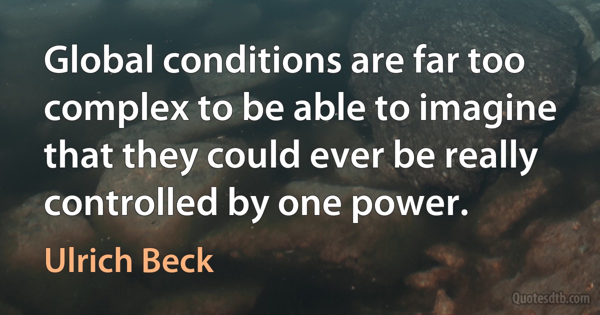 Global conditions are far too complex to be able to imagine that they could ever be really controlled by one power. (Ulrich Beck)