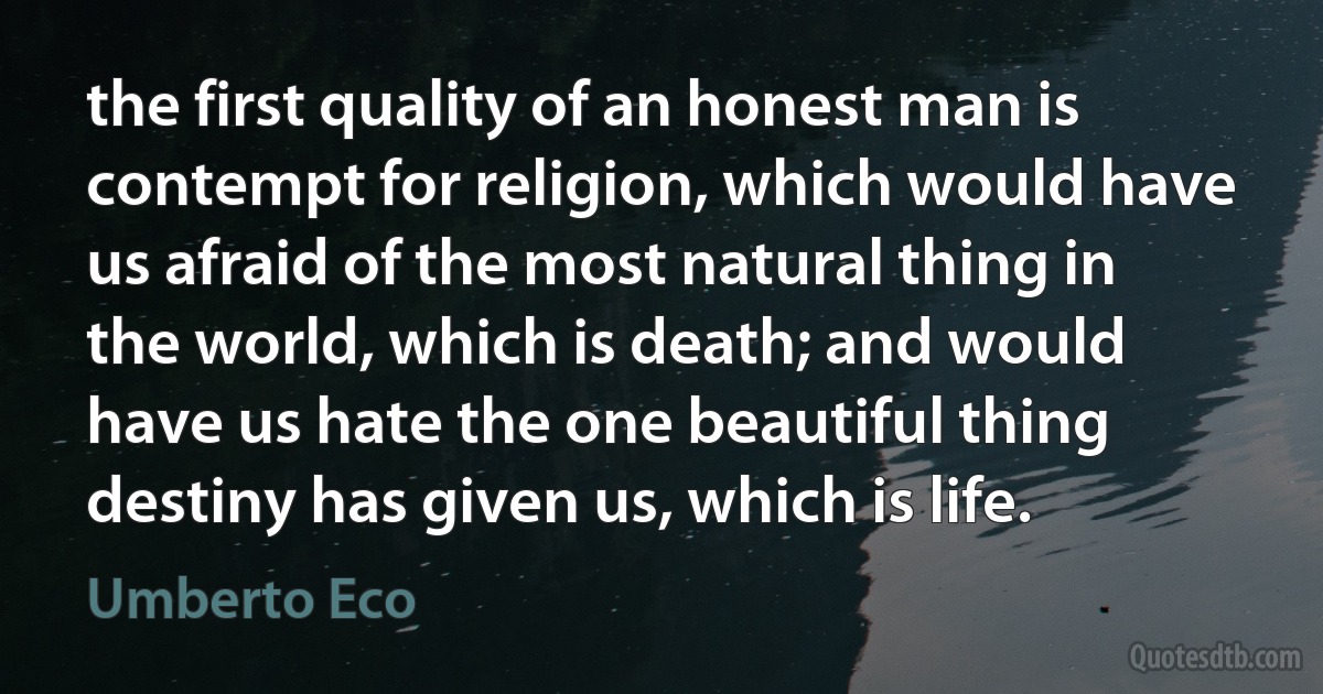 the first quality of an honest man is contempt for religion, which would have us afraid of the most natural thing in the world, which is death; and would have us hate the one beautiful thing destiny has given us, which is life. (Umberto Eco)