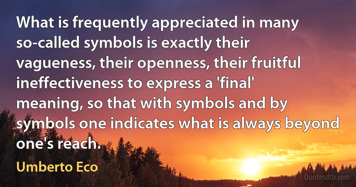 What is frequently appreciated in many so-called symbols is exactly their vagueness, their openness, their fruitful ineffectiveness to express a 'final' meaning, so that with symbols and by symbols one indicates what is always beyond one's reach. (Umberto Eco)