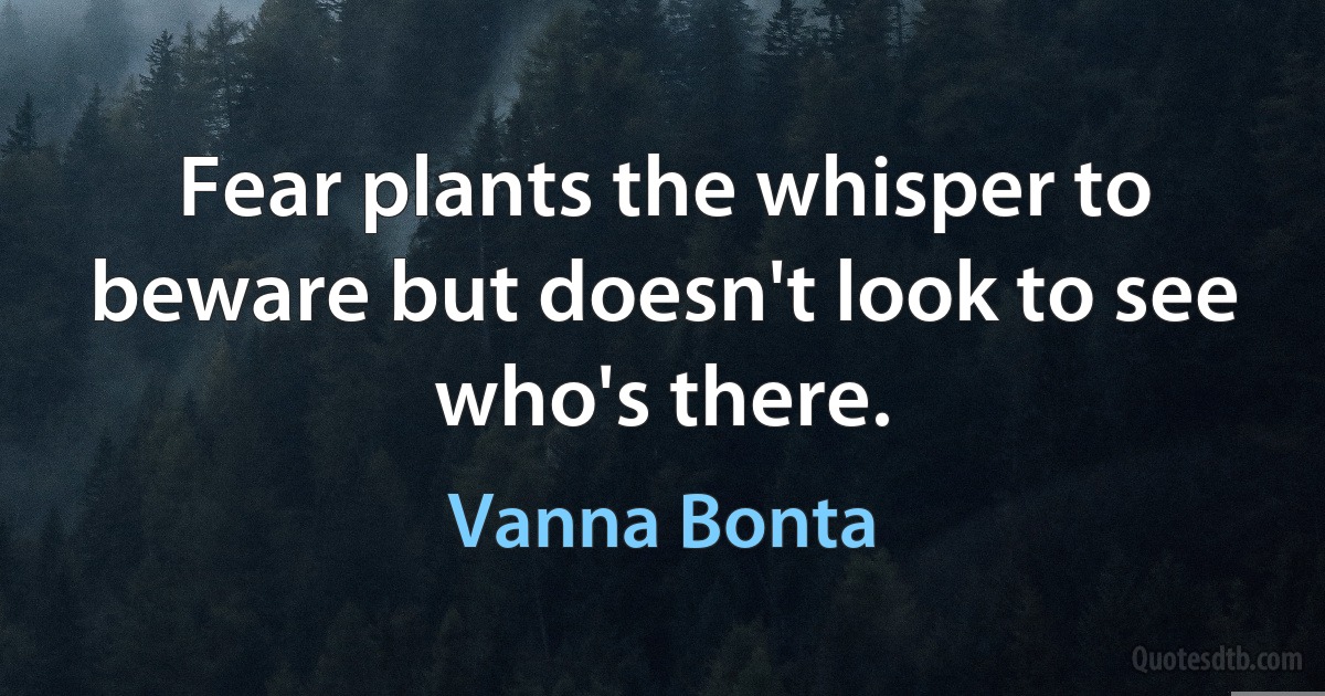 Fear plants the whisper to beware but doesn't look to see who's there. (Vanna Bonta)