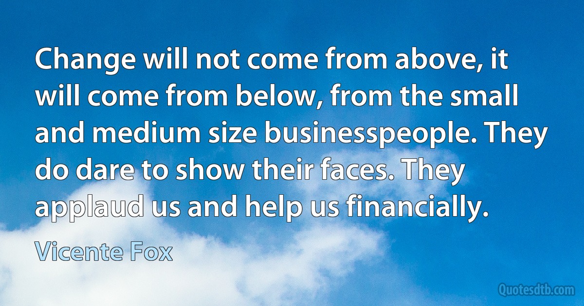 Change will not come from above, it will come from below, from the small and medium size businesspeople. They do dare to show their faces. They applaud us and help us financially. (Vicente Fox)