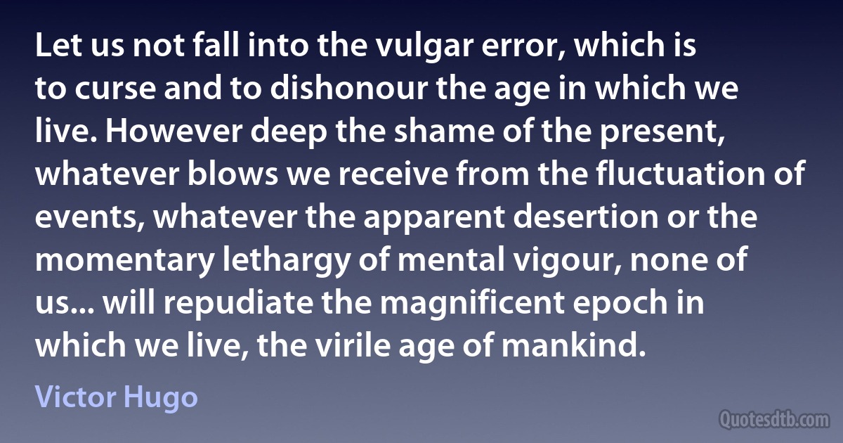 Let us not fall into the vulgar error, which is to curse and to dishonour the age in which we live. However deep the shame of the present, whatever blows we receive from the fluctuation of events, whatever the apparent desertion or the momentary lethargy of mental vigour, none of us... will repudiate the magnificent epoch in which we live, the virile age of mankind. (Victor Hugo)