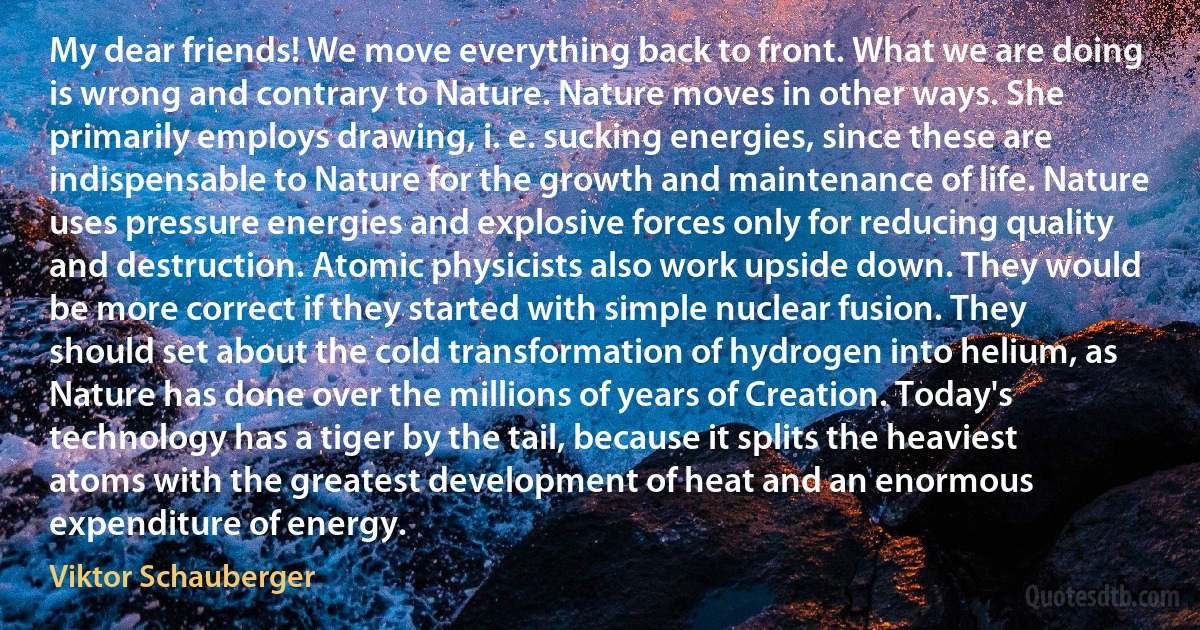 My dear friends! We move everything back to front. What we are doing is wrong and contrary to Nature. Nature moves in other ways. She primarily employs drawing, i. e. sucking energies, since these are indispensable to Nature for the growth and maintenance of life. Nature uses pressure energies and explosive forces only for reducing quality and destruction. Atomic physicists also work upside down. They would be more correct if they started with simple nuclear fusion. They should set about the cold transformation of hydrogen into helium, as Nature has done over the millions of years of Creation. Today's technology has a tiger by the tail, because it splits the heaviest atoms with the greatest development of heat and an enormous expenditure of energy. (Viktor Schauberger)