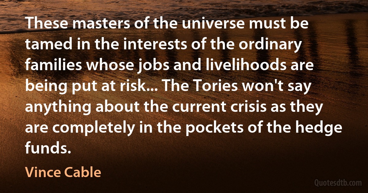 These masters of the universe must be tamed in the interests of the ordinary families whose jobs and livelihoods are being put at risk... The Tories won't say anything about the current crisis as they are completely in the pockets of the hedge funds. (Vince Cable)