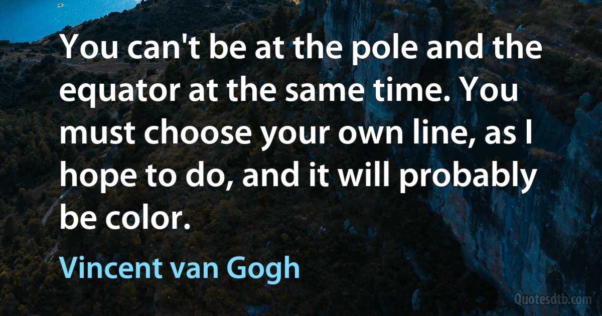 You can't be at the pole and the equator at the same time. You must choose your own line, as I hope to do, and it will probably be color. (Vincent van Gogh)