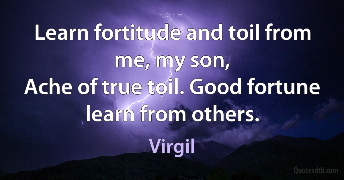 Learn fortitude and toil from me, my son,
Ache of true toil. Good fortune learn from others. (Virgil)