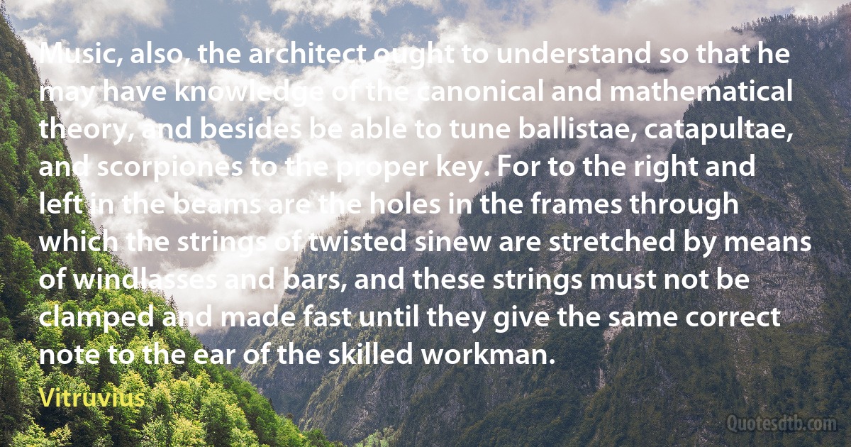 Music, also, the architect ought to understand so that he may have knowledge of the canonical and mathematical theory, and besides be able to tune ballistae, catapultae, and scorpiones to the proper key. For to the right and left in the beams are the holes in the frames through which the strings of twisted sinew are stretched by means of windlasses and bars, and these strings must not be clamped and made fast until they give the same correct note to the ear of the skilled workman. (Vitruvius)