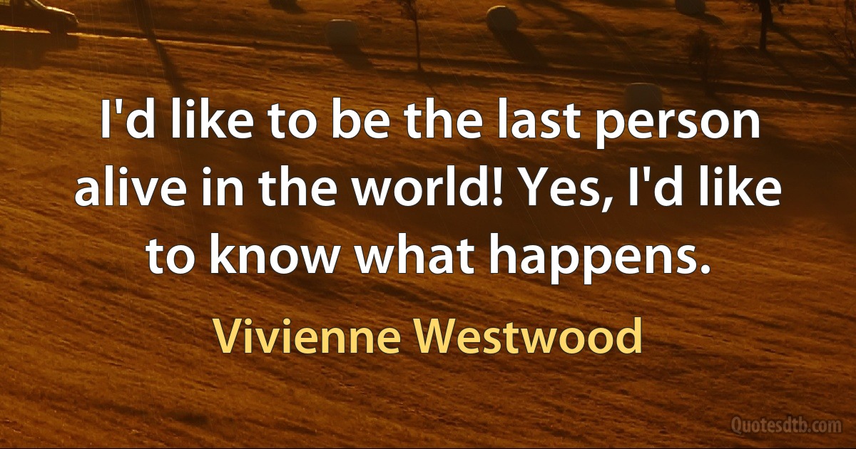 I'd like to be the last person alive in the world! Yes, I'd like to know what happens. (Vivienne Westwood)