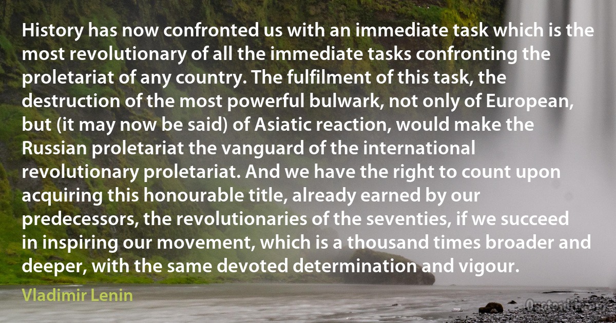 History has now confronted us with an immediate task which is the most revolutionary of all the immediate tasks confronting the proletariat of any country. The fulfilment of this task, the destruction of the most powerful bulwark, not only of European, but (it may now be said) of Asiatic reaction, would make the Russian proletariat the vanguard of the international revolutionary proletariat. And we have the right to count upon acquiring this honourable title, already earned by our predecessors, the revolutionaries of the seventies, if we succeed in inspiring our movement, which is a thousand times broader and deeper, with the same devoted determination and vigour. (Vladimir Lenin)