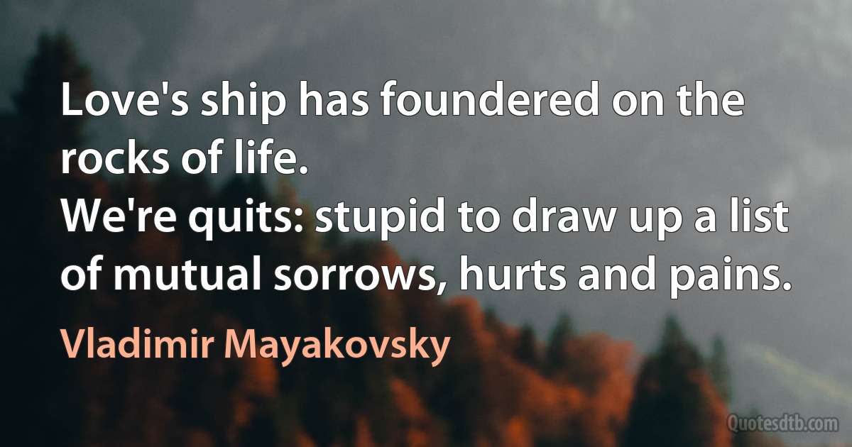 Love's ship has foundered on the rocks of life.
We're quits: stupid to draw up a list
of mutual sorrows, hurts and pains. (Vladimir Mayakovsky)