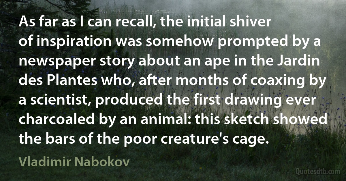 As far as I can recall, the initial shiver of inspiration was somehow prompted by a newspaper story about an ape in the Jardin des Plantes who, after months of coaxing by a scientist, produced the first drawing ever charcoaled by an animal: this sketch showed the bars of the poor creature's cage. (Vladimir Nabokov)