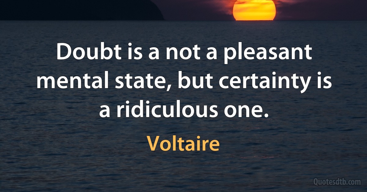 Doubt is a not a pleasant mental state, but certainty is a ridiculous one. (Voltaire)