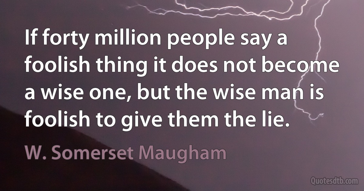 If forty million people say a foolish thing it does not become a wise one, but the wise man is foolish to give them the lie. (W. Somerset Maugham)