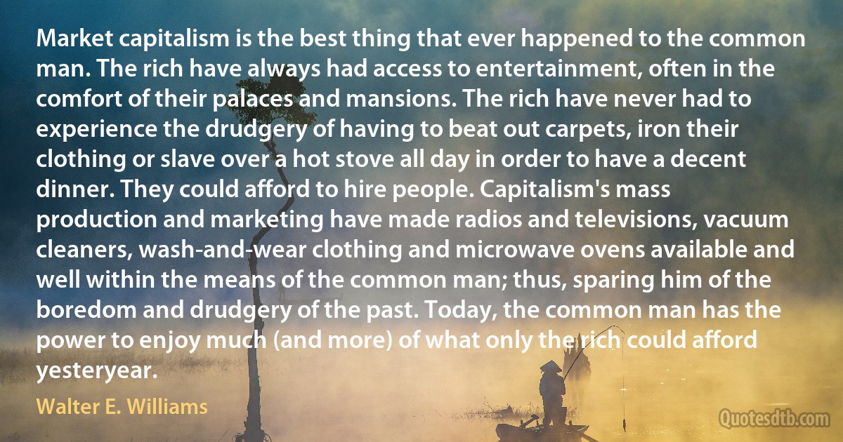 Market capitalism is the best thing that ever happened to the common man. The rich have always had access to entertainment, often in the comfort of their palaces and mansions. The rich have never had to experience the drudgery of having to beat out carpets, iron their clothing or slave over a hot stove all day in order to have a decent dinner. They could afford to hire people. Capitalism's mass production and marketing have made radios and televisions, vacuum cleaners, wash-and-wear clothing and microwave ovens available and well within the means of the common man; thus, sparing him of the boredom and drudgery of the past. Today, the common man has the power to enjoy much (and more) of what only the rich could afford yesteryear. (Walter E. Williams)