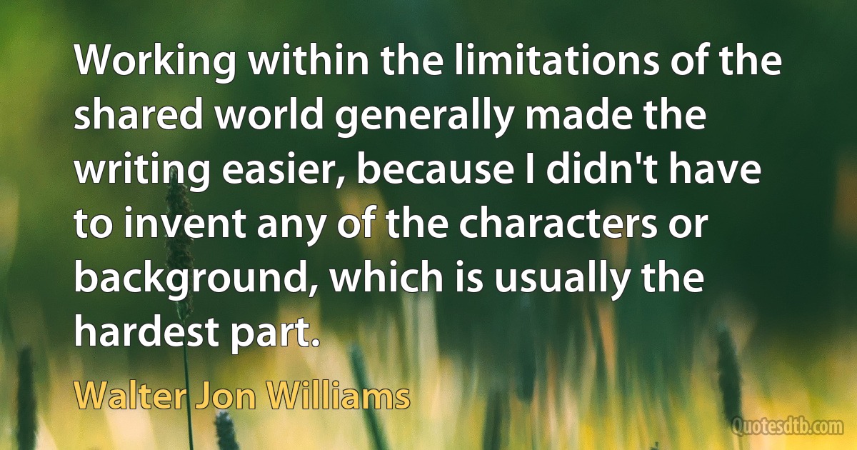 Working within the limitations of the shared world generally made the writing easier, because I didn't have to invent any of the characters or background, which is usually the hardest part. (Walter Jon Williams)