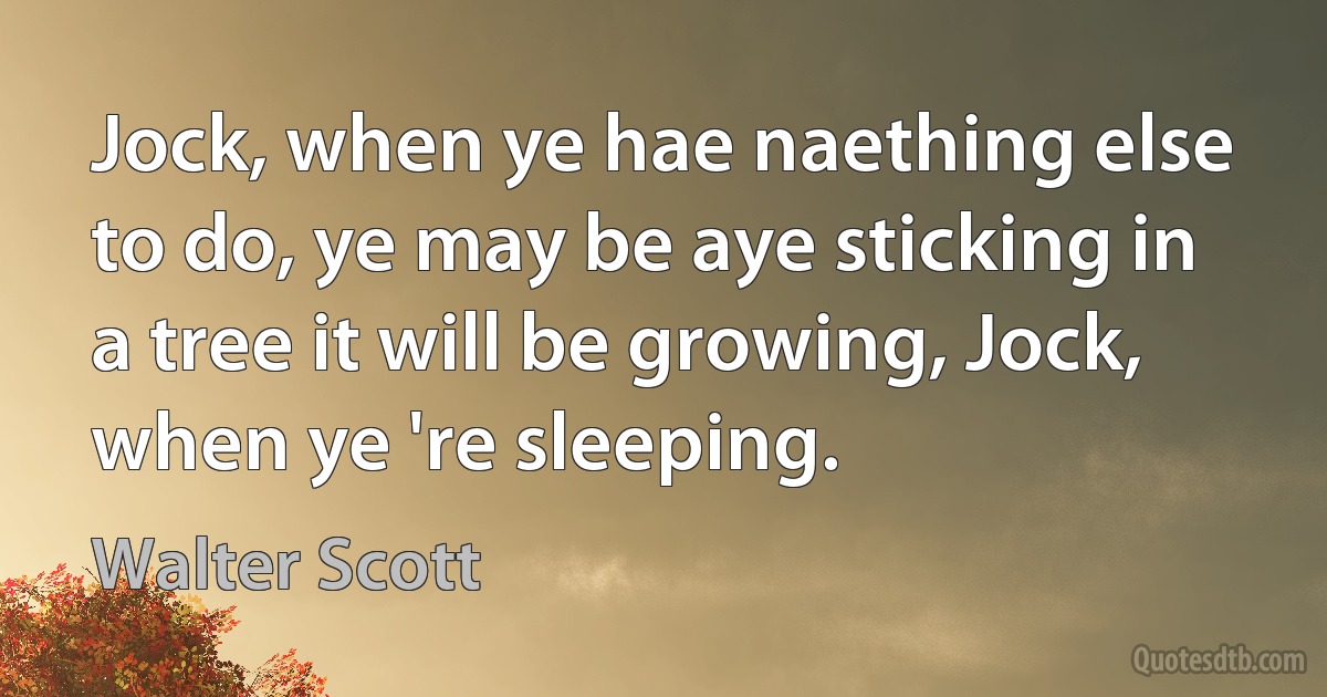 Jock, when ye hae naething else to do, ye may be aye sticking in a tree it will be growing, Jock, when ye 're sleeping. (Walter Scott)