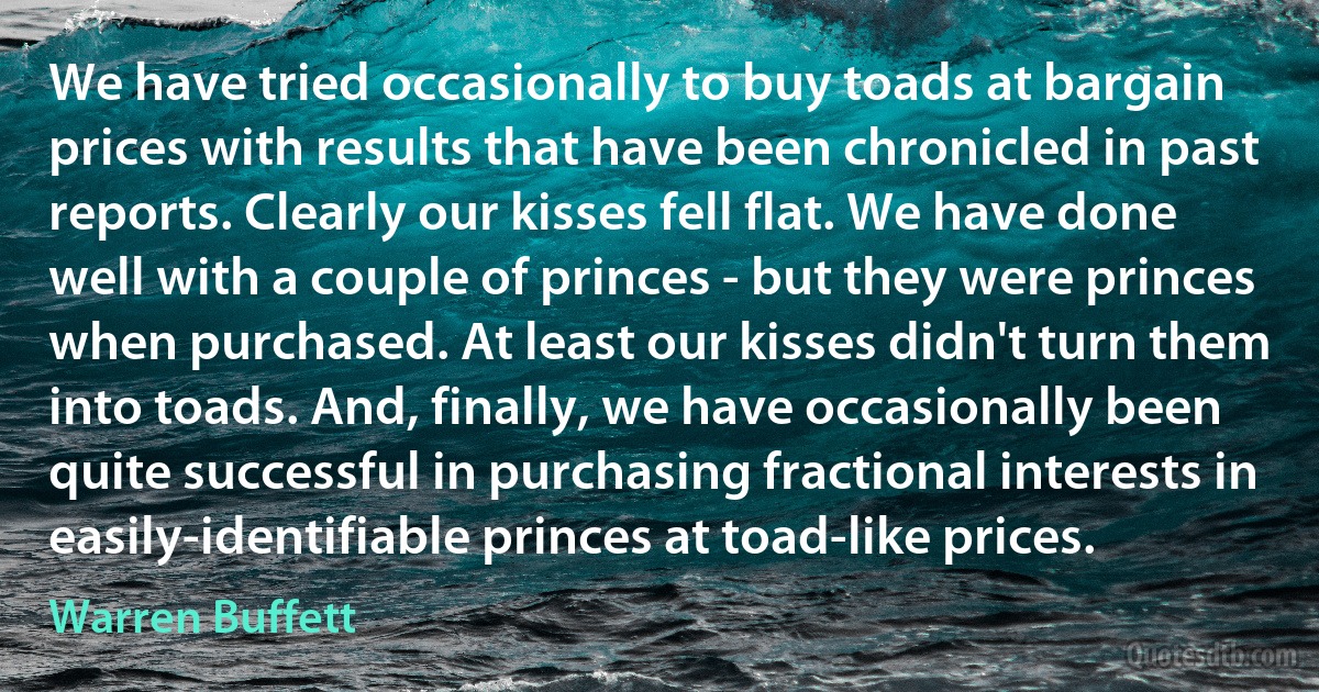 We have tried occasionally to buy toads at bargain prices with results that have been chronicled in past reports. Clearly our kisses fell flat. We have done well with a couple of princes - but they were princes when purchased. At least our kisses didn't turn them into toads. And, finally, we have occasionally been quite successful in purchasing fractional interests in easily-identifiable princes at toad-like prices. (Warren Buffett)