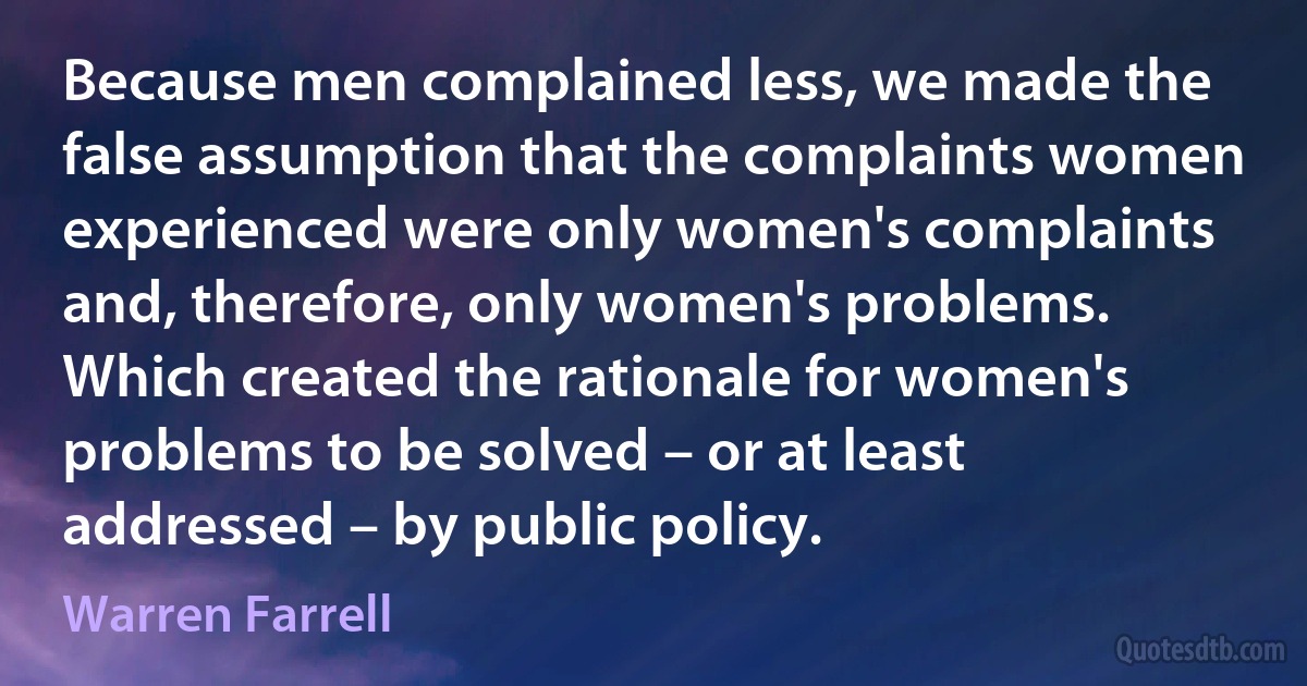 Because men complained less, we made the false assumption that the complaints women experienced were only women's complaints and, therefore, only women's problems. Which created the rationale for women's problems to be solved – or at least addressed – by public policy. (Warren Farrell)