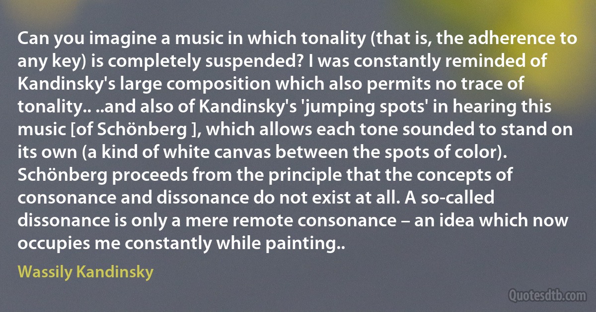 Can you imagine a music in which tonality (that is, the adherence to any key) is completely suspended? I was constantly reminded of Kandinsky's large composition which also permits no trace of tonality.. ..and also of Kandinsky's 'jumping spots' in hearing this music [of Schönberg ], which allows each tone sounded to stand on its own (a kind of white canvas between the spots of color). Schönberg proceeds from the principle that the concepts of consonance and dissonance do not exist at all. A so-called dissonance is only a mere remote consonance – an idea which now occupies me constantly while painting.. (Wassily Kandinsky)