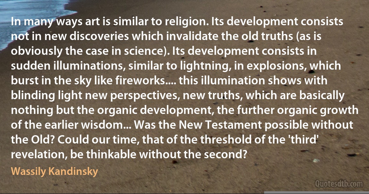 In many ways art is similar to religion. Its development consists not in new discoveries which invalidate the old truths (as is obviously the case in science). Its development consists in sudden illuminations, similar to lightning, in explosions, which burst in the sky like fireworks.... this illumination shows with blinding light new perspectives, new truths, which are basically nothing but the organic development, the further organic growth of the earlier wisdom... Was the New Testament possible without the Old? Could our time, that of the threshold of the 'third' revelation, be thinkable without the second? (Wassily Kandinsky)