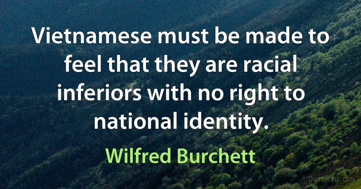 Vietnamese must be made to feel that they are racial inferiors with no right to national identity. (Wilfred Burchett)