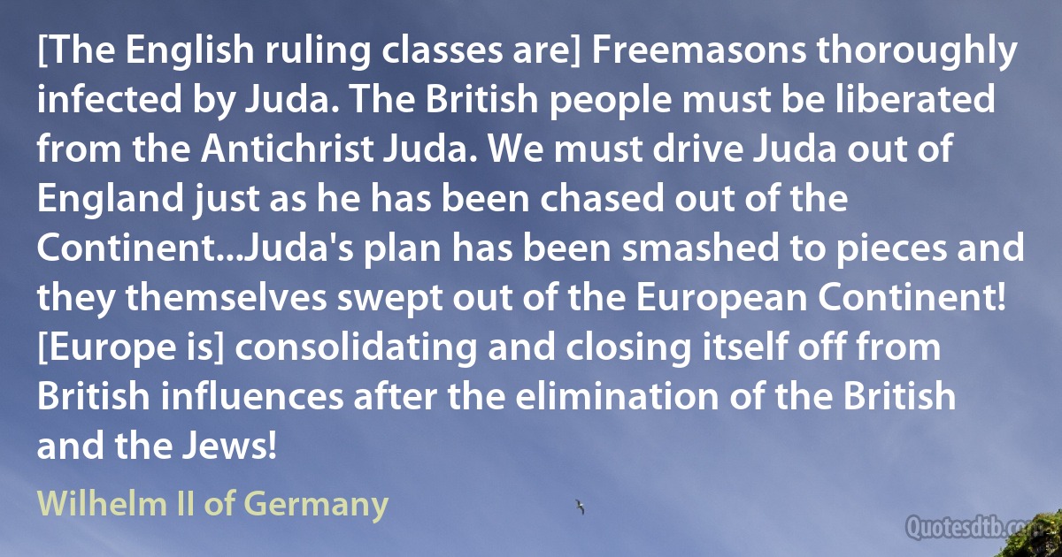 [The English ruling classes are] Freemasons thoroughly infected by Juda. The British people must be liberated from the Antichrist Juda. We must drive Juda out of England just as he has been chased out of the Continent...Juda's plan has been smashed to pieces and they themselves swept out of the European Continent! [Europe is] consolidating and closing itself off from British influences after the elimination of the British and the Jews! (Wilhelm II of Germany)