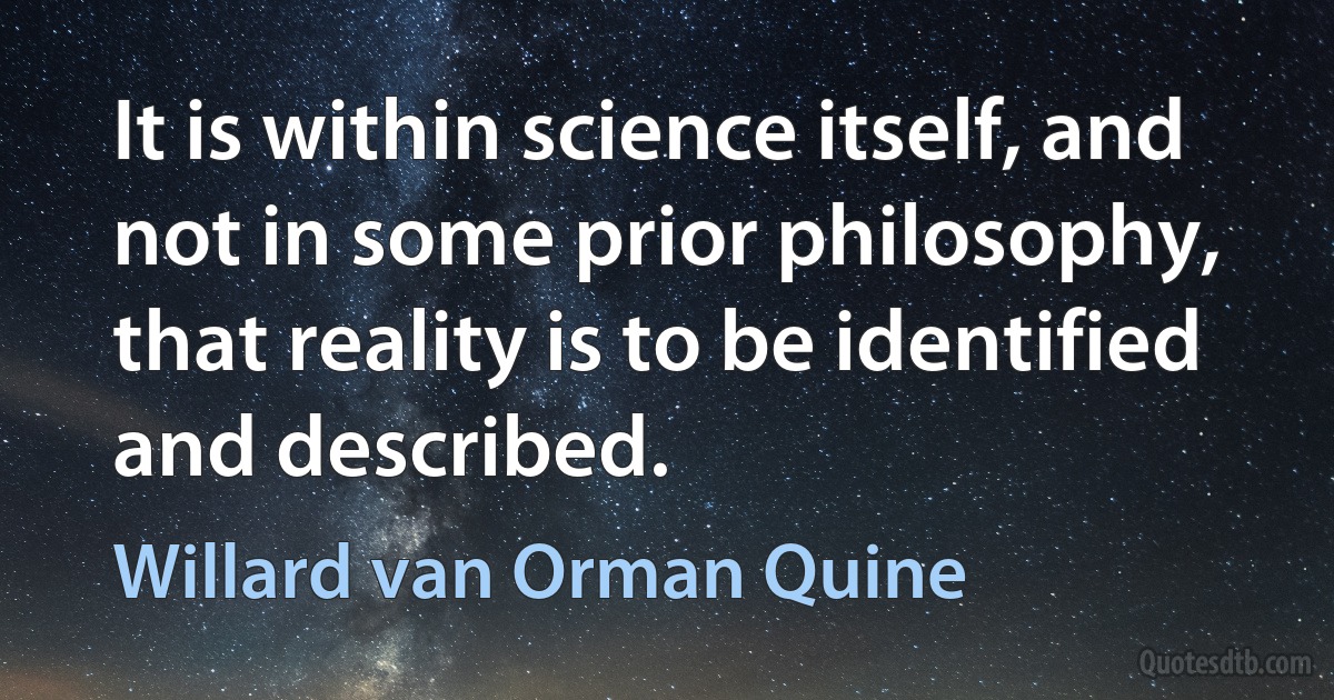 It is within science itself, and not in some prior philosophy, that reality is to be identified and described. (Willard van Orman Quine)