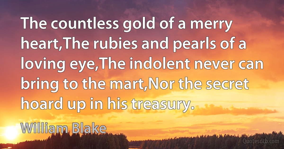 The countless gold of a merry heart,The rubies and pearls of a loving eye,The indolent never can bring to the mart,Nor the secret hoard up in his treasury. (William Blake)