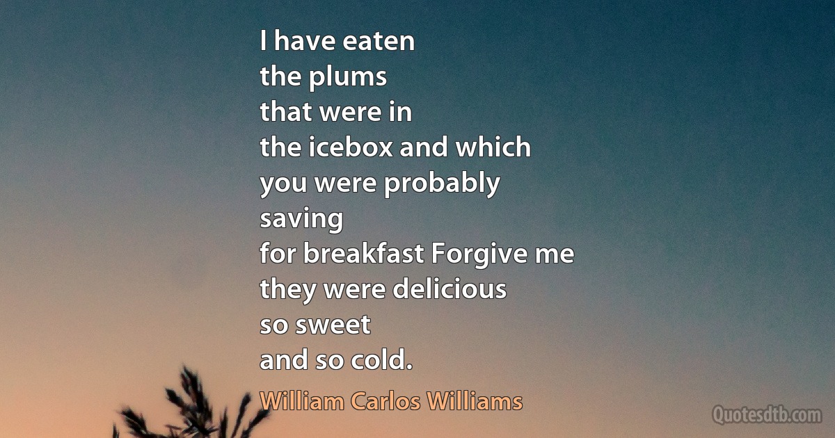 I have eaten
the plums
that were in
the icebox and which
you were probably
saving
for breakfast Forgive me
they were delicious
so sweet
and so cold. (William Carlos Williams)