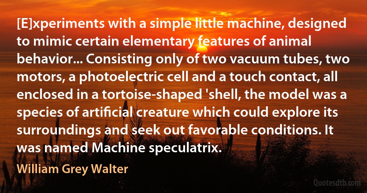 [E]xperiments with a simple little machine, designed to mimic certain elementary features of animal behavior... Consisting only of two vacuum tubes, two motors, a photoelectric cell and a touch contact, all enclosed in a tortoise-shaped 'shell, the model was a species of artiﬁcial creature which could explore its surroundings and seek out favorable conditions. It was named Machine speculatrix. (William Grey Walter)