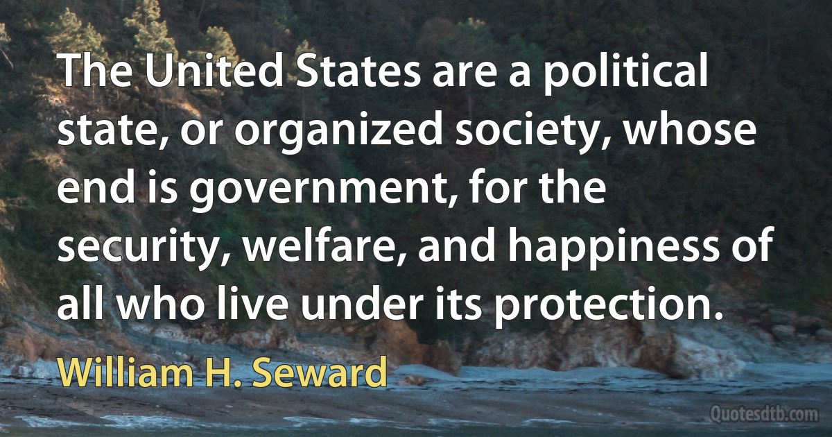 The United States are a political state, or organized society, whose end is government, for the security, welfare, and happiness of all who live under its protection. (William H. Seward)