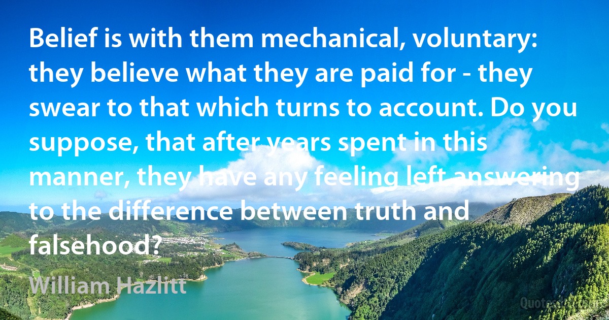 Belief is with them mechanical, voluntary: they believe what they are paid for - they swear to that which turns to account. Do you suppose, that after years spent in this manner, they have any feeling left answering to the difference between truth and falsehood? (William Hazlitt)