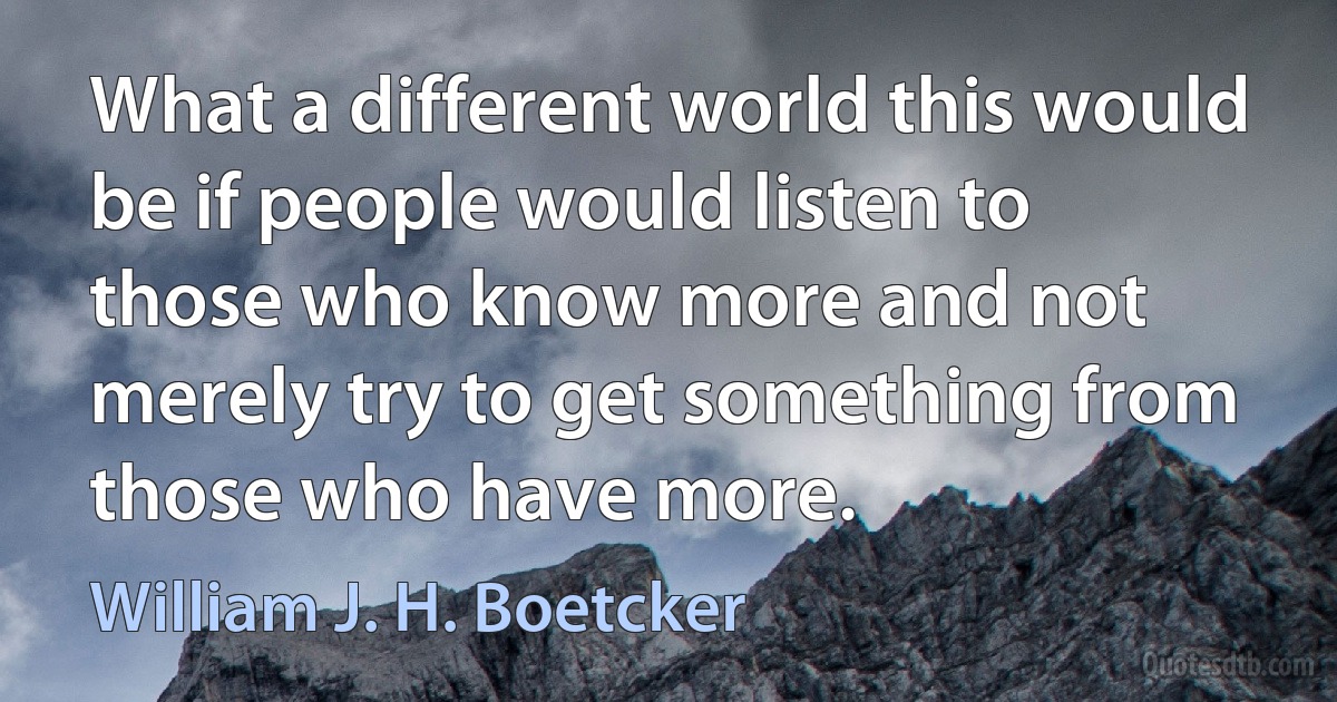 What a different world this would be if people would listen to those who know more and not merely try to get something from those who have more. (William J. H. Boetcker)