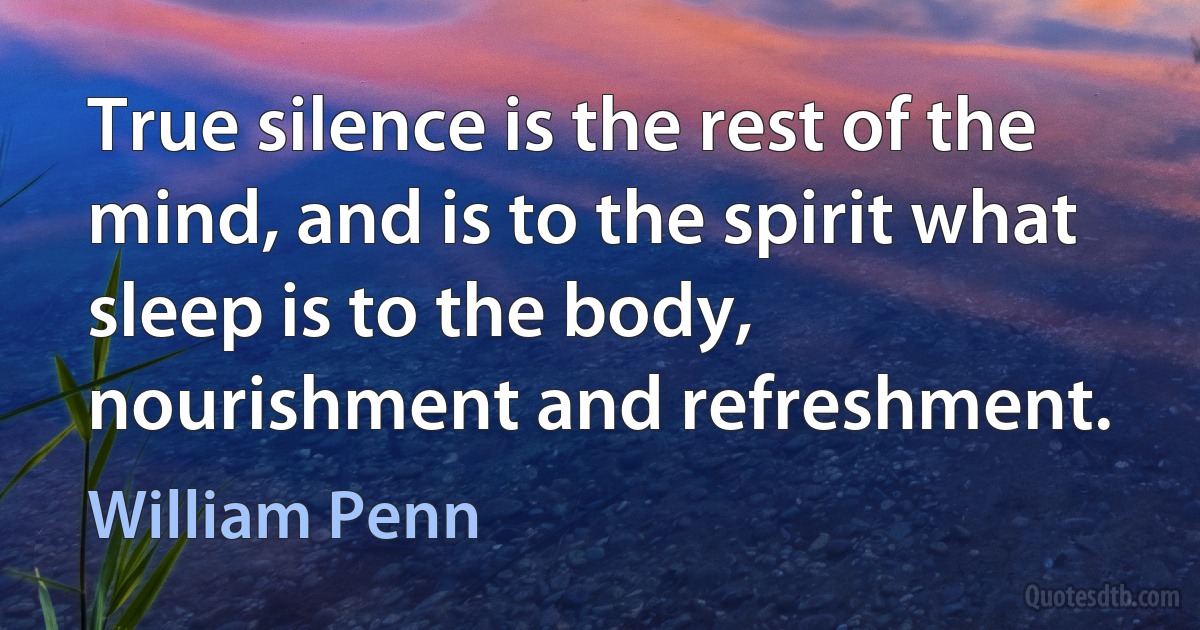 True silence is the rest of the mind, and is to the spirit what sleep is to the body, nourishment and refreshment. (William Penn)