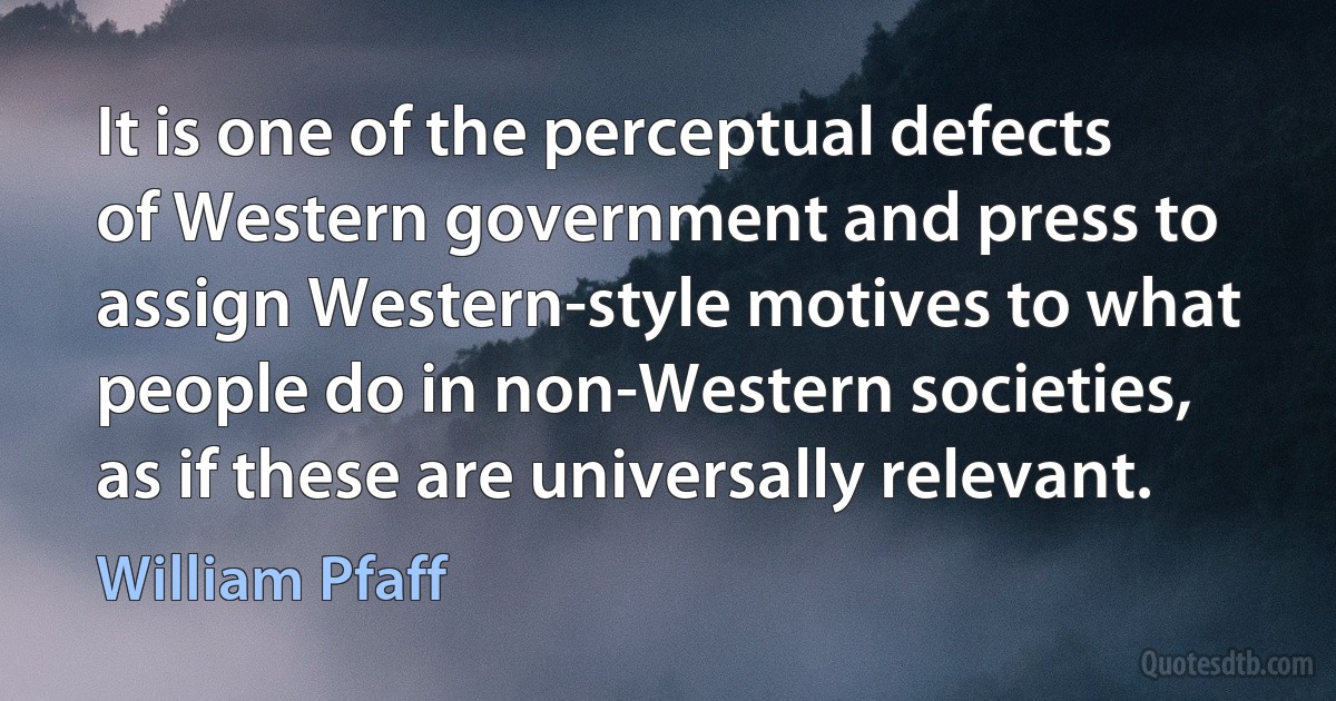 It is one of the perceptual defects of Western government and press to assign Western-style motives to what people do in non-Western societies, as if these are universally relevant. (William Pfaff)