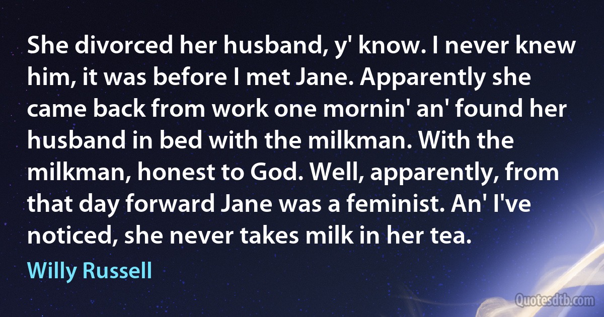 She divorced her husband, y' know. I never knew him, it was before I met Jane. Apparently she came back from work one mornin' an' found her husband in bed with the milkman. With the milkman, honest to God. Well, apparently, from that day forward Jane was a feminist. An' I've noticed, she never takes milk in her tea. (Willy Russell)